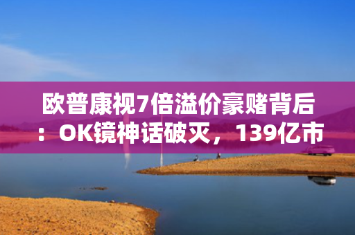 欧普康视7倍溢价豪赌背后：OK镜神话破灭，139亿市值危局下的募资腾挪