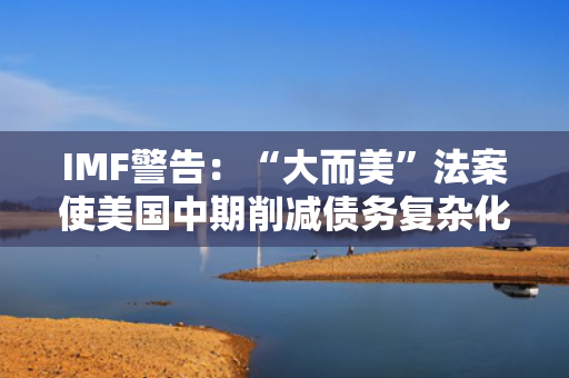 IMF警告：“大而美”法案使美国中期削减债务复杂化