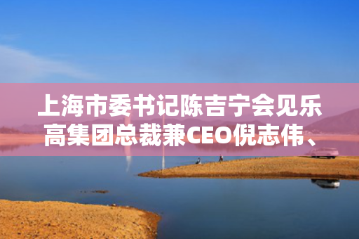 上海市委书记陈吉宁会见乐高集团总裁兼CEO倪志伟、默林娱乐集团CEO菲奥娜·伊斯特伍德