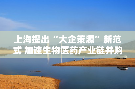 上海提出“大企策源”新范式 加速生物医药产业链并购整合