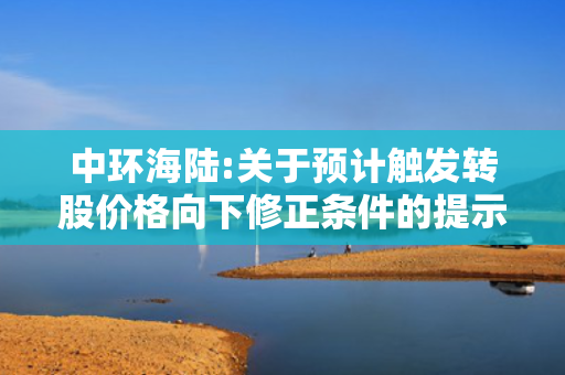 中环海陆:关于预计触发转股价格向下修正条件的提示性公告