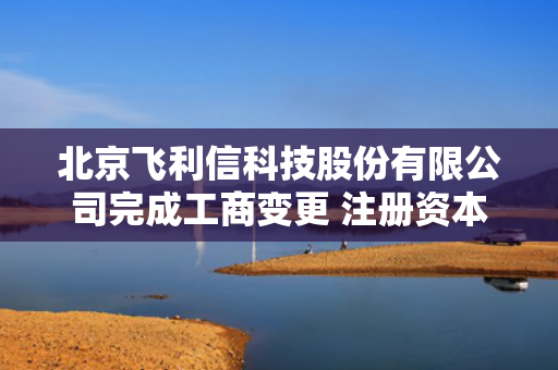 北京飞利信科技股份有限公司完成工商变更 注册资本增至143527万元 第1张