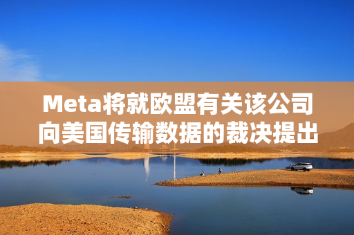 Meta将就欧盟有关该公司向美国传输数据的裁决提出上诉