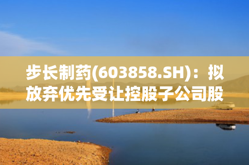 步长制药(603858.SH)：拟放弃优先受让控股子公司股权暨关联交易