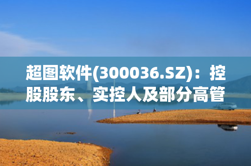 超图软件(300036.SZ)：控股股东、实控人及部分高管拟减持公司股份