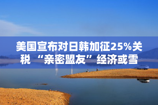 美国宣布对日韩加征25%关税 “亲密盟友”经济或雪上加霜