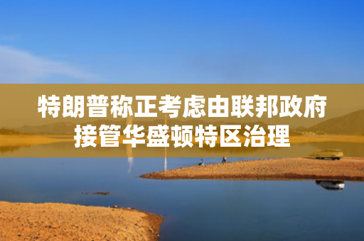 特朗普称正考虑由联邦政府接管华盛顿特区治理