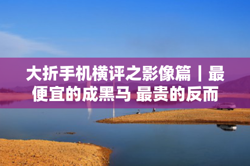 大折手机横评之影像篇｜最便宜的成黑马 最贵的反而最拉？