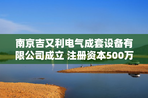南京吉又利电气成套设备有限公司成立 注册资本500万人民币