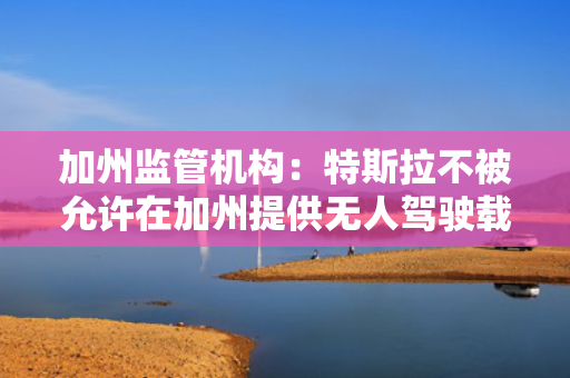 加州监管机构：特斯拉不被允许在加州提供无人驾驶载客服务