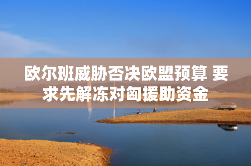 欧尔班威胁否决欧盟预算 要求先解冻对匈援助资金
