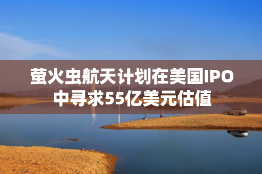 萤火虫航天计划在美国IPO中寻求55亿美元估值