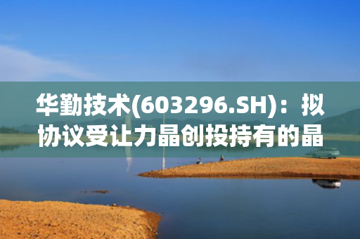 华勤技术(603296.SH)：拟协议受让力晶创投持有的晶合集成1.2亿股股份