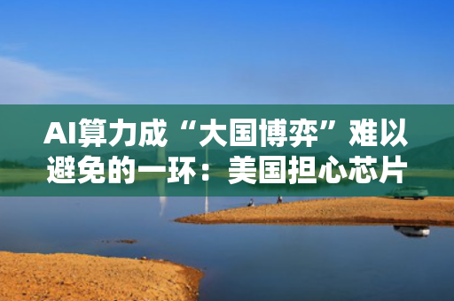 AI算力成“大国博弈”难以避免的一环：美国担心芯片外流 阿联酋巨额英伟达订单被搁置