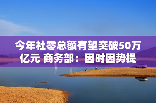 今年社零总额有望突破50万亿元 商务部：因时因势提出新应对政策激发消费动能