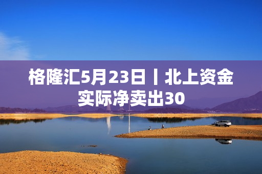 格隆汇5月23日丨北上资金实际净卖出30 第1张