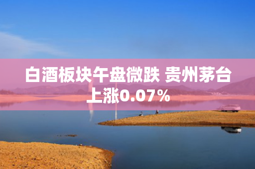 白酒板块午盘微跌 贵州茅台上涨0.07%