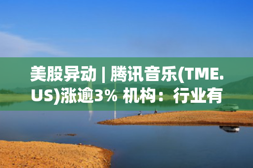 美股异动 | 腾讯音乐(TME.US)涨逾3% 机构：行业有望通过版权拓展实现流量与付费双增长