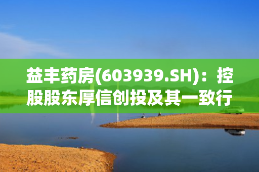 益丰药房(603939.SH)：控股股东厚信创投及其一致行动人累计减持2%股份