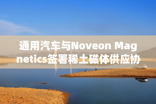 通用汽车与Noveon Magnetics签署稀土磁体供应协议