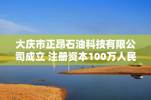 大庆市正昂石油科技有限公司成立 注册资本100万人民币