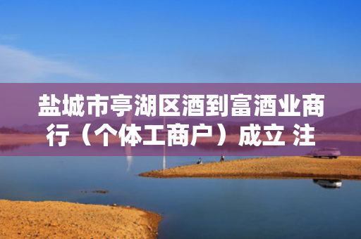 盐城市亭湖区酒到富酒业商行（个体工商户）成立 注册资本10万人民币