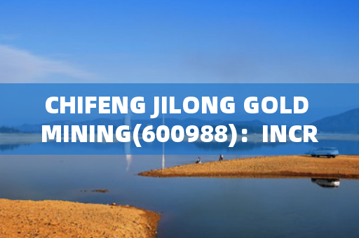 CHIFENG JILONG GOLD MINING(600988)：INCREASES COPPER AND GOLD RESERVES IN LAOS MINING AREA; SALES VOLUME AND PRICES TO RISE