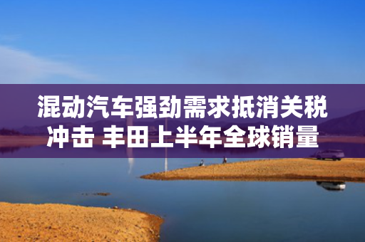 混动汽车强劲需求抵消关税冲击 丰田上半年全球销量创新高 第1张