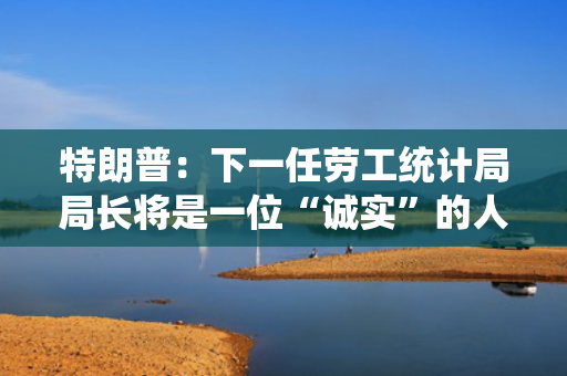 特朗普：下一任劳工统计局局长将是一位“诚实”的人
