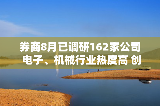 券商8月已调研162家公司 电子、机械行业热度高 创新药出海有看点