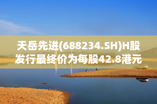 天岳先进(688234.SH)H股发行最终价为每股42.8港元