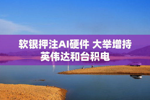 软银押注AI硬件 大举增持英伟达和台积电