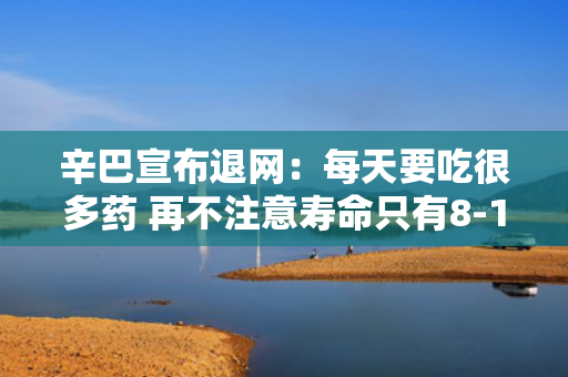 辛巴宣布退网：每天要吃很多药 再不注意寿命只有8-10年