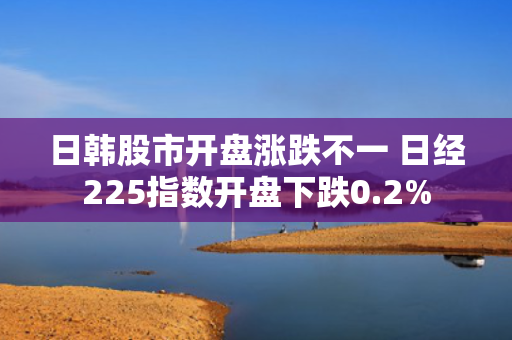 日韩股市开盘涨跌不一 日经225指数开盘下跌0.2%