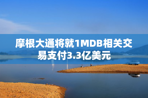 摩根大通将就1MDB相关交易支付3.3亿美元