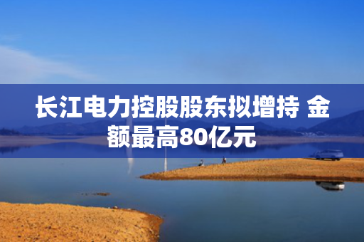 长江电力控股股东拟增持 金额最高80亿元