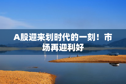 A股迎来划时代的一刻！市场再迎利好