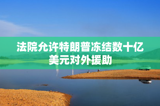 法院允许特朗普冻结数十亿美元对外援助