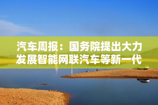汽车周报：国务院提出大力发展智能网联汽车等新一代智能终端 奇瑞汽车赴港IPO获中国证监会备案