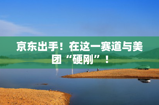 京东出手！在这一赛道与美团“硬刚”！