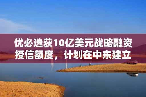 优必选获10亿美元战略融资授信额度，计划在中东建立超级工厂