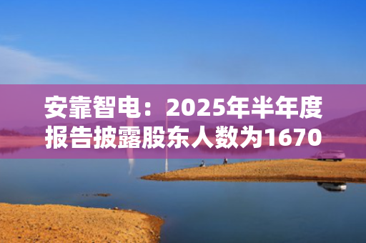 安靠智电：2025年半年度报告披露股东人数为16708户 第1张