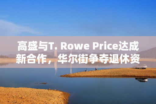 高盛与T. Rowe Price达成新合作，华尔街争夺退休资金之战愈演愈烈 第1张