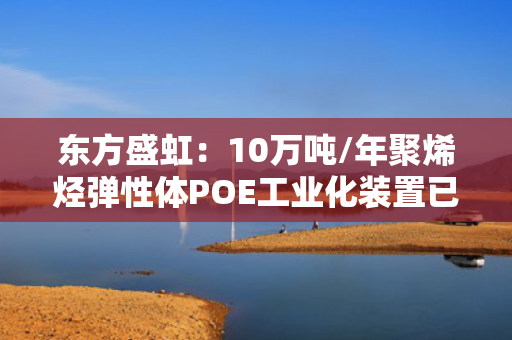 东方盛虹：10万吨/年聚烯烃弹性体POE工业化装置已开车成功并实现量产