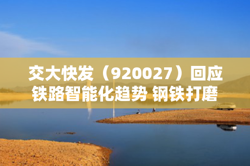 交大快发（920027）回应铁路智能化趋势 钢铁打磨车销售周期需1至2年 第1张