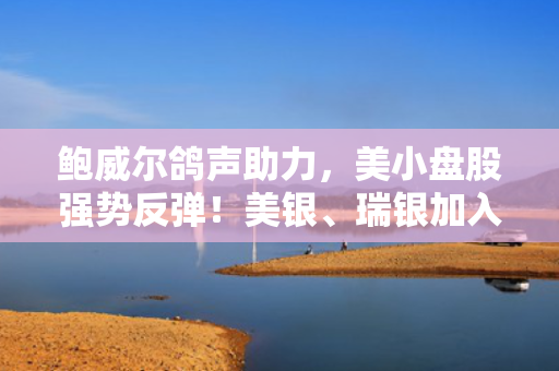 鲍威尔鸽声助力，美小盘股强势反弹！美银、瑞银加入看多阵营