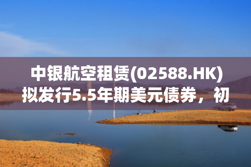 中银航空租赁(02588.HK)拟发行5.5年期美元债券，初始指导价T+90bps区域