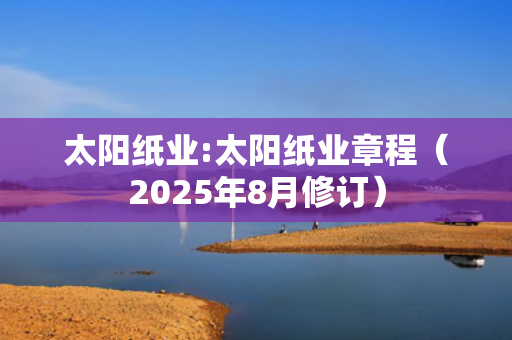 太阳纸业:太阳纸业章程（2025年8月修订）