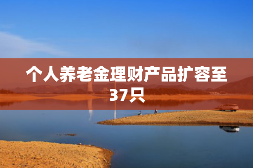 个人养老金理财产品扩容至37只
