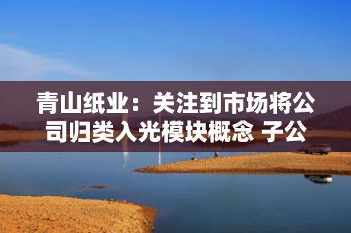 青山纸业：关注到市场将公司归类入光模块概念 子公司净利润占比极小 第1张